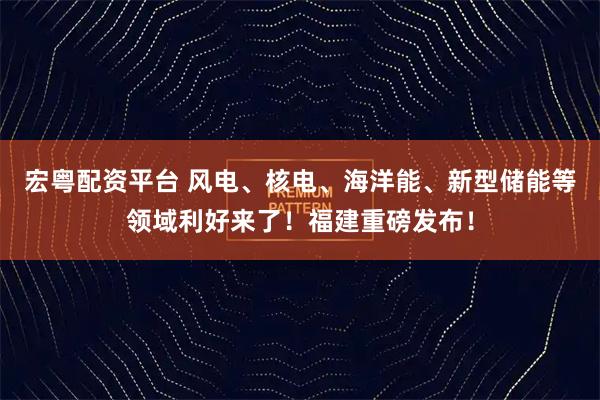 宏粤配资平台 风电、核电、海洋能、新型储能等领域利好来了！福建重磅发布！