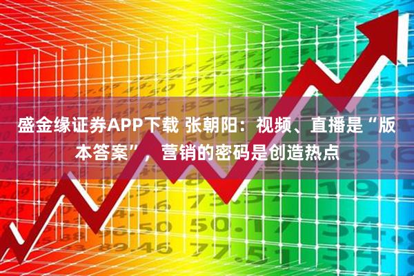 盛金缘证券APP下载 张朝阳：视频、直播是“版本答案”，营销的密码是创造热点