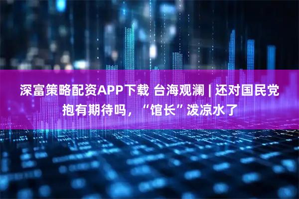 深富策略配资APP下载 台海观澜 | 还对国民党抱有期待吗，“馆长”泼凉水了