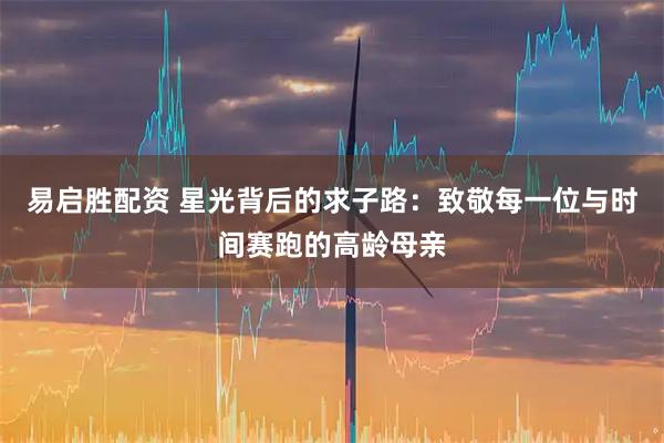 易启胜配资 星光背后的求子路：致敬每一位与时间赛跑的高龄母亲