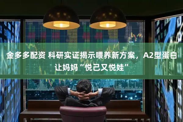 金多多配资 科研实证揭示喂养新方案，A2型蛋白让妈妈“悦己又悦娃”
