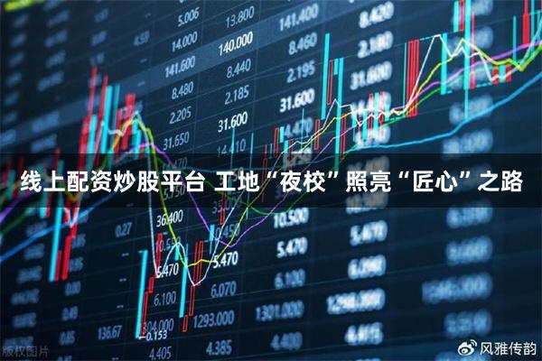 线上配资炒股平台 工地“夜校”照亮“匠心”之路