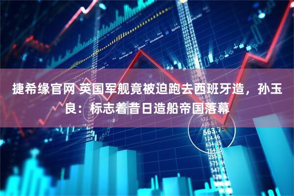 捷希缘官网 英国军舰竟被迫跑去西班牙造，孙玉良：标志着昔日造船帝国落幕