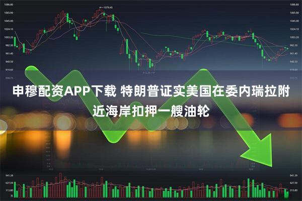申穆配资APP下载 特朗普证实美国在委内瑞拉附近海岸扣押一艘油轮