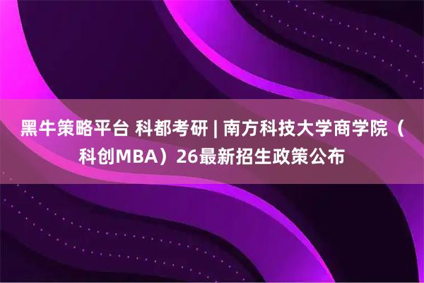 黑牛策略平台 科都考研 | 南方科技大学商学院（科创MBA）26最新招生政策公布