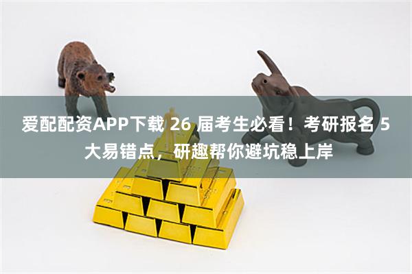 爱配配资APP下载 26 届考生必看！考研报名 5 大易错点，研趣帮你避坑稳上岸