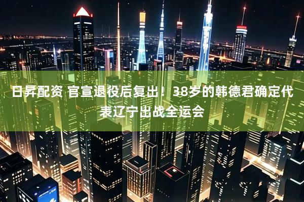 日昇配资 官宣退役后复出！38岁的韩德君确定代表辽宁出战全运会