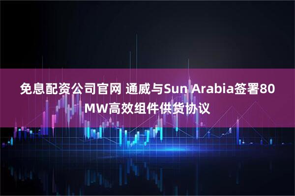 免息配资公司官网 通威与Sun Arabia签署80MW高效组件供货协议