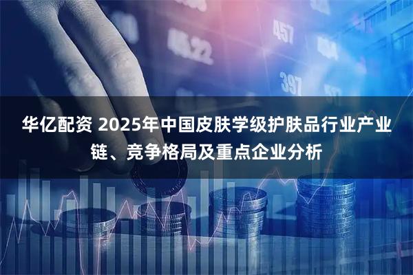 华亿配资 2025年中国皮肤学级护肤品行业产业链、竞争格局及重点企业分析