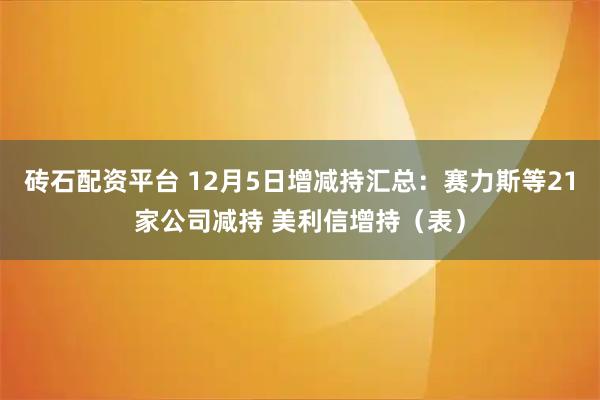 砖石配资平台 12月5日增减持汇总：赛力斯等21家公司减持 美利信增持（表）
