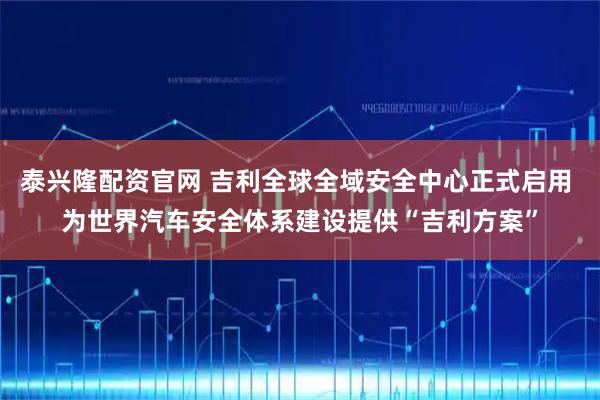 泰兴隆配资官网 吉利全球全域安全中心正式启用 为世界汽车安全体系建设提供“吉利方案”
