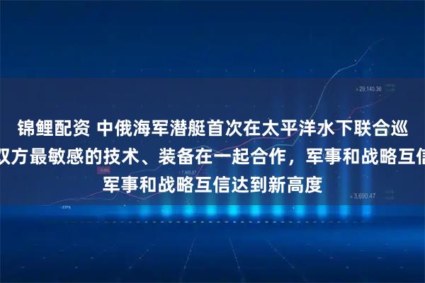 锦鲤配资 中俄海军潜艇首次在太平洋水下联合巡逻，专家：双方最敏感的技术、装备在一起合作，军事和战略互信达到新高度