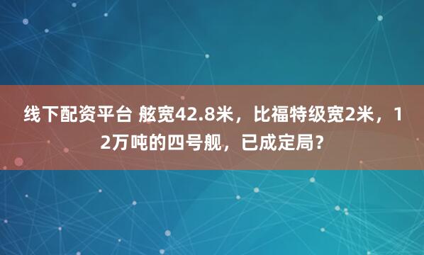 线下配资平台 舷宽42.8米，比福特级宽2米，12万吨的四号舰，已成定局？