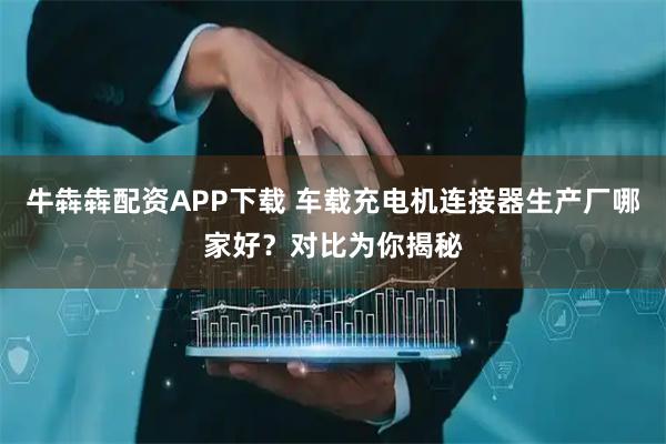 牛犇犇配资APP下载 车载充电机连接器生产厂哪家好？对比为你揭秘