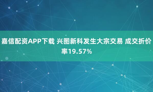嘉信配资APP下载 兴图新科发生大宗交易 成交折价率19.57%