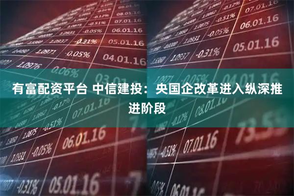 有富配资平台 中信建投：央国企改革进入纵深推进阶段