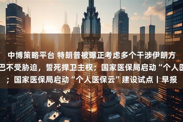 中博策略平台 特朗普被曝正考虑多个干涉伊朗方案；古巴国家主席：古巴不受胁迫，誓死捍卫主权；国家医保局启动“个人医保云”建设试点丨早报