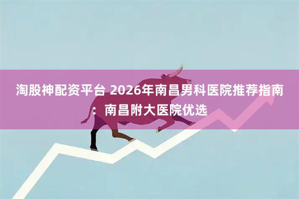 淘股神配资平台 2026年南昌男科医院推荐指南：南昌附大医院优选