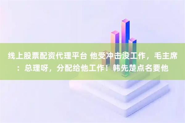 线上股票配资代理平台 他受冲击没工作，毛主席：总理呀，分配给他工作！韩先楚点名要他