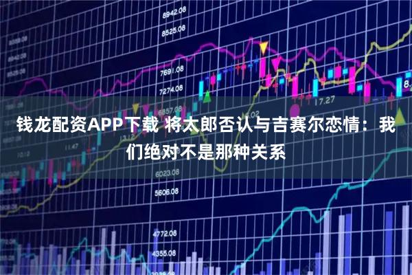 钱龙配资APP下载 将太郎否认与吉赛尔恋情：我们绝对不是那种关系