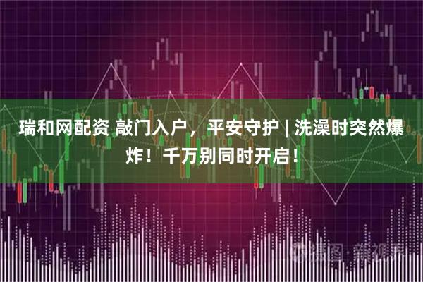 瑞和网配资 敲门入户，平安守护 | 洗澡时突然爆炸！千万别同时开启！