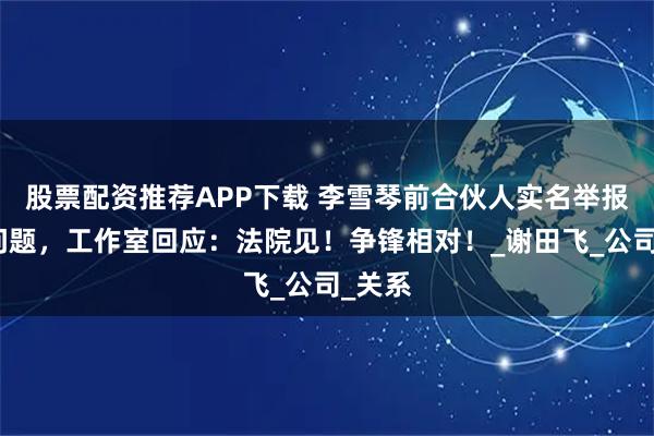 股票配资推荐APP下载 李雪琴前合伙人实名举报财务问题，工作室回应：法院见！争锋相对！_谢田飞_公司_关系