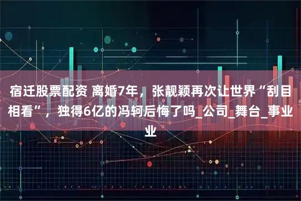 宿迁股票配资 离婚7年，张靓颖再次让世界“刮目相看”，独得6亿的冯轲后悔了吗_公司_舞台_事业