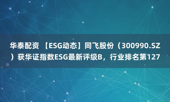 华泰配资 【ESG动态】同飞股份（300990.SZ）获华证指数ESG最新评级B，行业排名第127