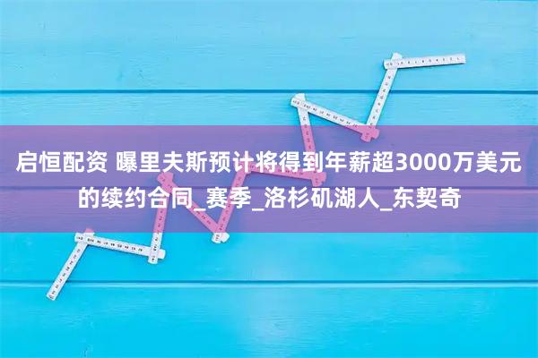 启恒配资 曝里夫斯预计将得到年薪超3000万美元的续约合同_赛季_洛杉矶湖人_东契奇