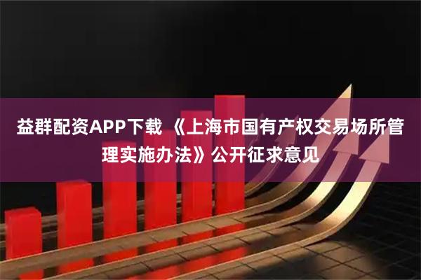 益群配资APP下载 《上海市国有产权交易场所管理实施办法》公开征求意见