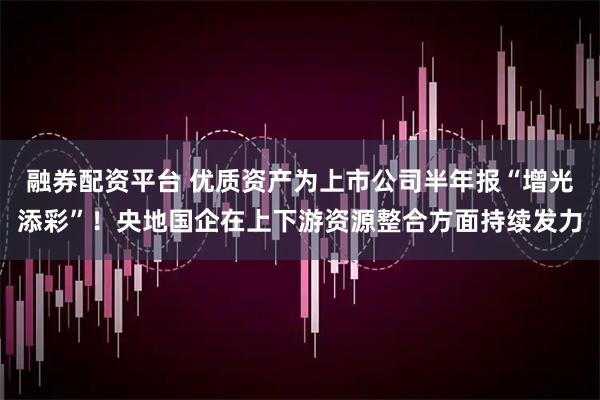 融券配资平台 优质资产为上市公司半年报“增光添彩”！央地国企在上下游资源整合方面持续发力
