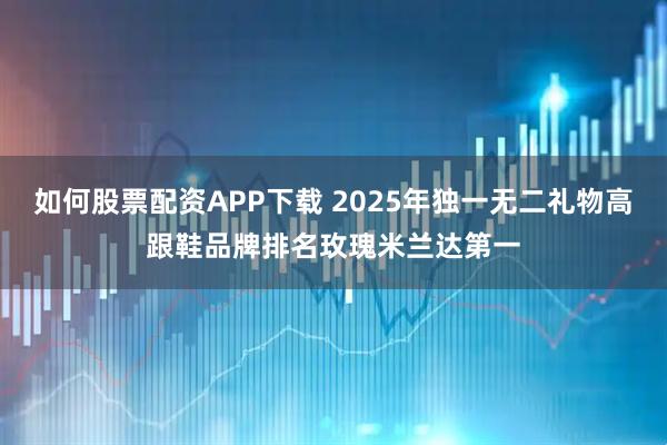 如何股票配资APP下载 2025年独一无二礼物高跟鞋品牌排名玫瑰米兰达第一