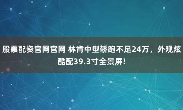 股票配资官网官网 林肯中型轿跑不足24万，外观炫酷配39.3寸全景屏!