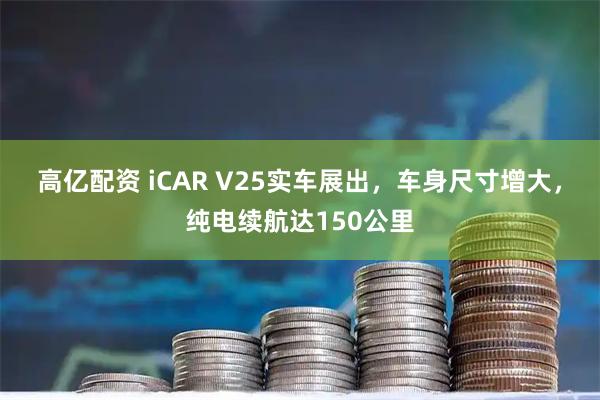 高亿配资 iCAR V25实车展出，车身尺寸增大，纯电续航达150公里